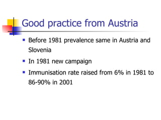Good practice from Austria
   Before 1981 prevalence same in Austria and
    Slovenia
   In 1981 new campaign
   Immunisation rate raised from 6% in 1981 to
    86-90% in 2001
 