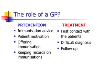 The role of a GP?
    PRTEVENTION               TREATMENT
   Immunisation advice      First contact with
   Patient motivation        the patients
   Offering                 Difficult diagnosis
    immunisation             Follow up
   Keeping records on
    immunisations
 