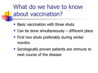 What do we have to know
about vaccination?
   Basic vaccination with three shuts
   Can be done simultaneously – different place
   First two shuts preferably during winter
    months
   Serologically proven patients are immune to
    next course of the disease
 
