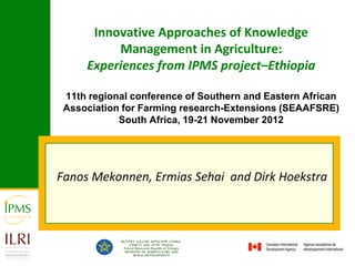 Innovative Approaches of Knowledge
          Management in Agriculture:
     Experiences from IPMS project–Ethiopia

 11th regional conference of Southern and Eastern African
 Association for Farming research-Extensions (SEAAFSRE)
            South Africa, 19-21 November 2012




Fanos Mekonnen, Ermias Sehai and Dirk Hoekstra
 