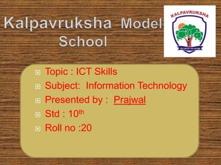  Topic : ICT Skills
 Subject: Information Technology
 Presented by : Prajwal
 Std : 10th
 Roll no :20
 