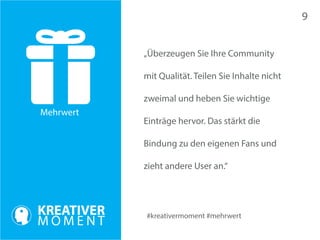 Mehrwert 
#kreativermoment #mehrwert 
„Überzeugen Sie Ihre Community 
mit Qualität. Teilen Sie Inhalte nicht 
zweimal und heben Sie wichtige 
Einträge hervor. Das stärkt die 
Bindung zu den eigenen Fans und 
zieht andere User an.“ 
9 
 