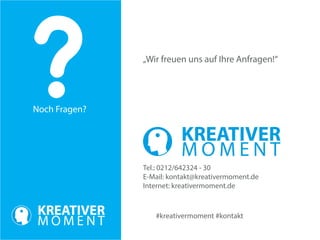 Noch Fragen? 
#kreativermoment #kontakt 
„Wir freuen uns auf Ihre Anfragen!“ 
Tel.: 0212/642324 - 30 
E-Mail: kontakt@kreativermoment.de 
Internet: kreativermoment.de 
