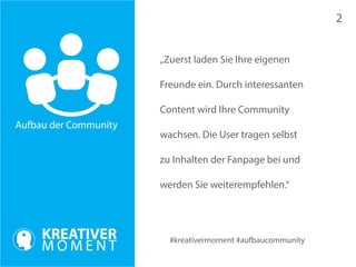#kreativermoment #aufbaucommunity 
Aufbau der Community 
„Zuerst laden Sie Ihre eigenen 
Freunde ein. Durch interessanten 
Content wird Ihre Community 
wachsen. Die User tragen selbst 
zu Inhalten der Fanpage bei und 
werden Sie weiterempfehlen.“ 
2 
 