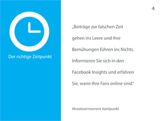 #kreativermoment #zeitpunkt 
Der richtige Zeitpunkt 
„Beiträge zur falschen Zeit 
gehen ins Leere und Ihre 
Bemühungen führen ins Nichts. 
Informieren Sie sich in den 
Facebook Insights und erfahren 
Sie, wann Ihre Fans online sind.“ 
4 
 