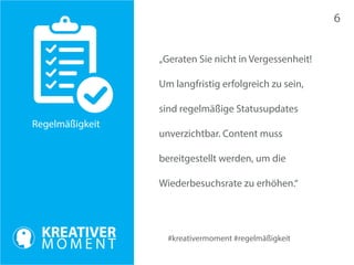 #kreativermoment #regelmäßigkeit 
Regelmäßigkeit 
„Geraten Sie nicht in Vergessenheit! 
Um langfristig erfolgreich zu sein, 
sind regelmäßige Statusupdates 
unverzichtbar. Content muss 
bereitgestellt werden, um die 
Wiederbesuchsrate zu erhöhen.“ 
6 
 