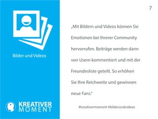Bilder und Videos 
#kreativermoment #bilderundvideos 
„Mit Bildern und Videos können Sie 
Emotionen bei Ihrerer Community 
hervorrufen. Beiträge werden dann 
von Usern kommentiert und mit der 
Freundesliste geteilt. So erhöhen 
Sie Ihre Reichweite und gewinnen 
neue Fans.“ 
7 
 