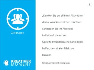 Zielgruppe 
#kreativermoment #zielgruppe 
„Denken Sie bei all Ihren Aktivitäten 
daran, wen Sie erreichen möchten. 
Schneiden Sie Ihr Angebot 
individuell darauf zu. 
Gezielte Personensuche kann dabei 
helfen, den viralen Effekt zu 
lenken.“ 
8 
 