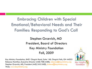 Embracing Children with Special Emotional/Behavioral Needs and Their Families: Responding to God’s Call  Stephen Grcevich, MD  President, Board of Directors Key Ministry Foundation Fall, 2009 Key Ministry Foundation, 8401 Chagrin Road, Suite 14B, Chagrin Falls, OH 44023 Rebecca Hamilton, Executive Director (440) 708-4488,  [email_address] Stephen Grcevich, MD, President (440) 543-3400,  [email_address] Web:  www.keyministry.org 