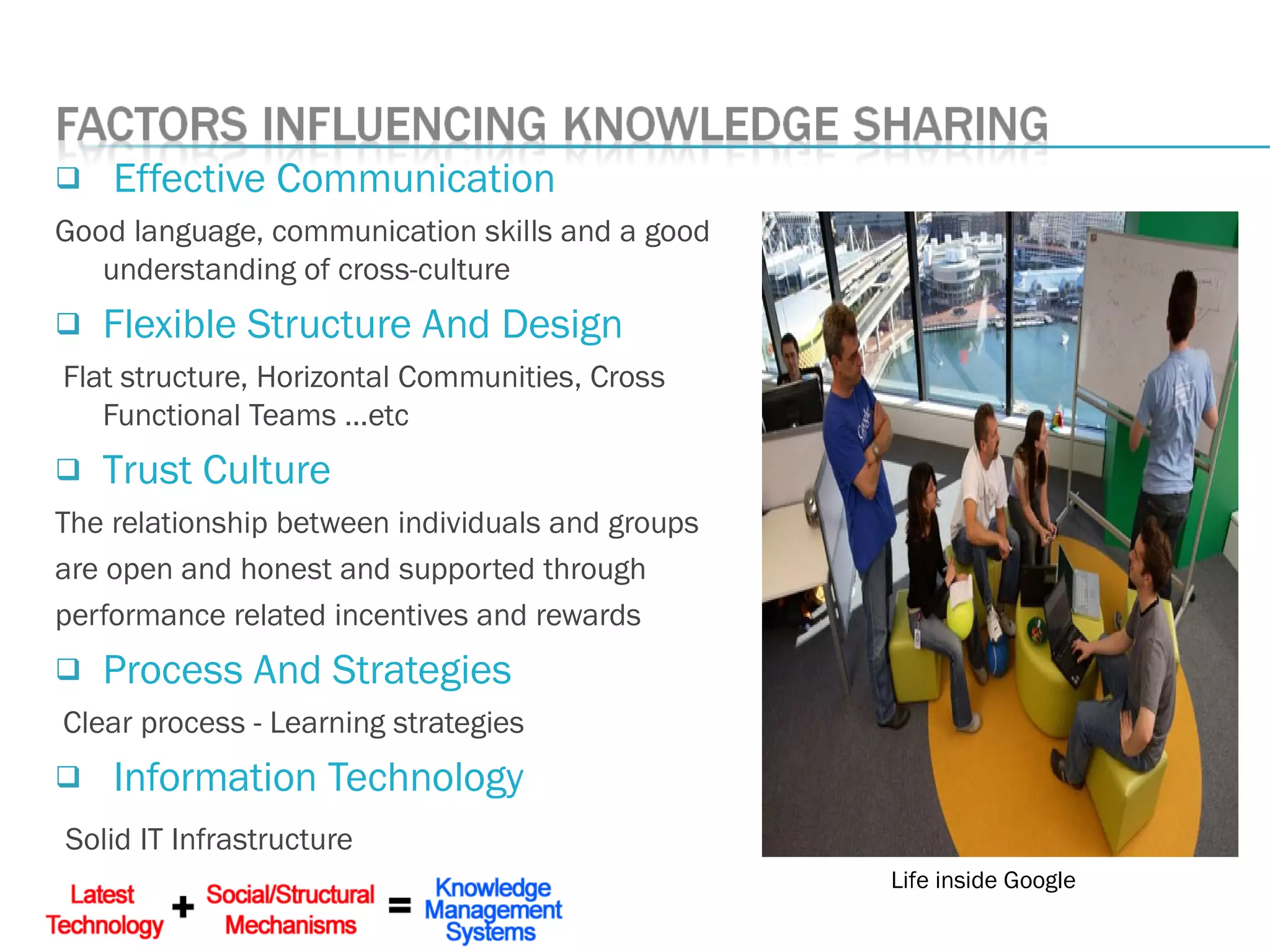  Effective Communication
Good language, communication skills and a good
understanding of cross-culture
 Flexible Structure And Design
Flat structure, Horizontal Communities, Cross
Functional Teams …etc
 Trust Culture
The relationship between individuals and groups
are open and honest and supported through
performance related incentives and rewards
 Process And Strategies
Clear process - Learning strategies
 Information Technology
Solid IT Infrastructure
Life inside Google
 