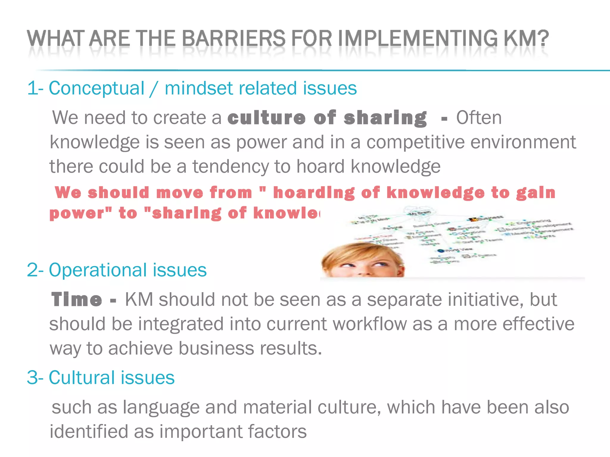 1- Conceptual / mindset related issues
We need to create a culture of sharing - Often
knowledge is seen as power and in a competitive environment
there could be a tendency to hoard knowledge
We should move from " hoarding of knowledge to gain
power" to "sharing of knowledge to gain power.“
2- Operational issues
Time - KM should not be seen as a separate initiative, but
should be integrated into current workflow as a more effective
way to achieve business results.
3- Cultural issues
such as language and material culture, which have been also
identified as important factors
 