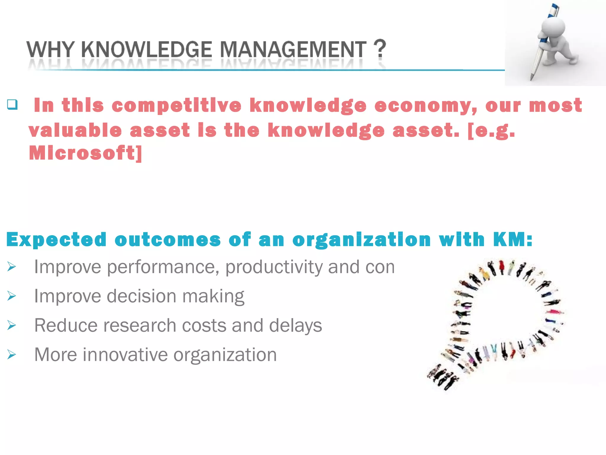  In this competitive knowledge economy, our most
valuable asset is the knowledge asset. [e.g.
Microsoft]
Expected outcomes of an organization with KM:
 Improve performance, productivity and competitiveness
 Improve decision making
 Reduce research costs and delays
 More innovative organization
 