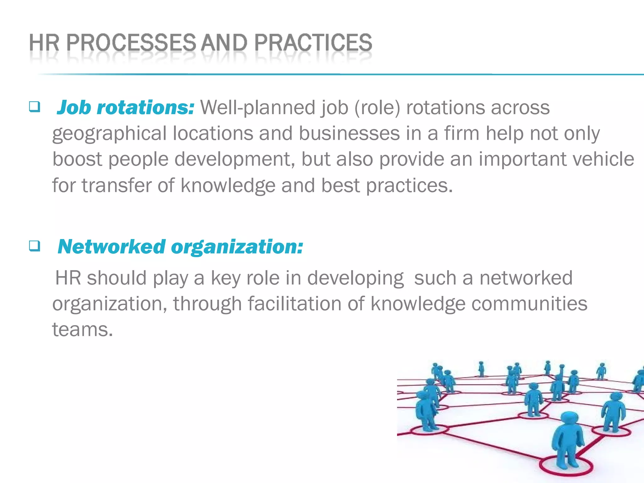  Job rotations: Well-planned job (role) rotations across
geographical locations and businesses in a firm help not only
boost people development, but also provide an important vehicle
for transfer of knowledge and best practices.
 Networked organization: 
HR should play a key role in developing such a networked
organization, through facilitation of knowledge communities
teams.
 