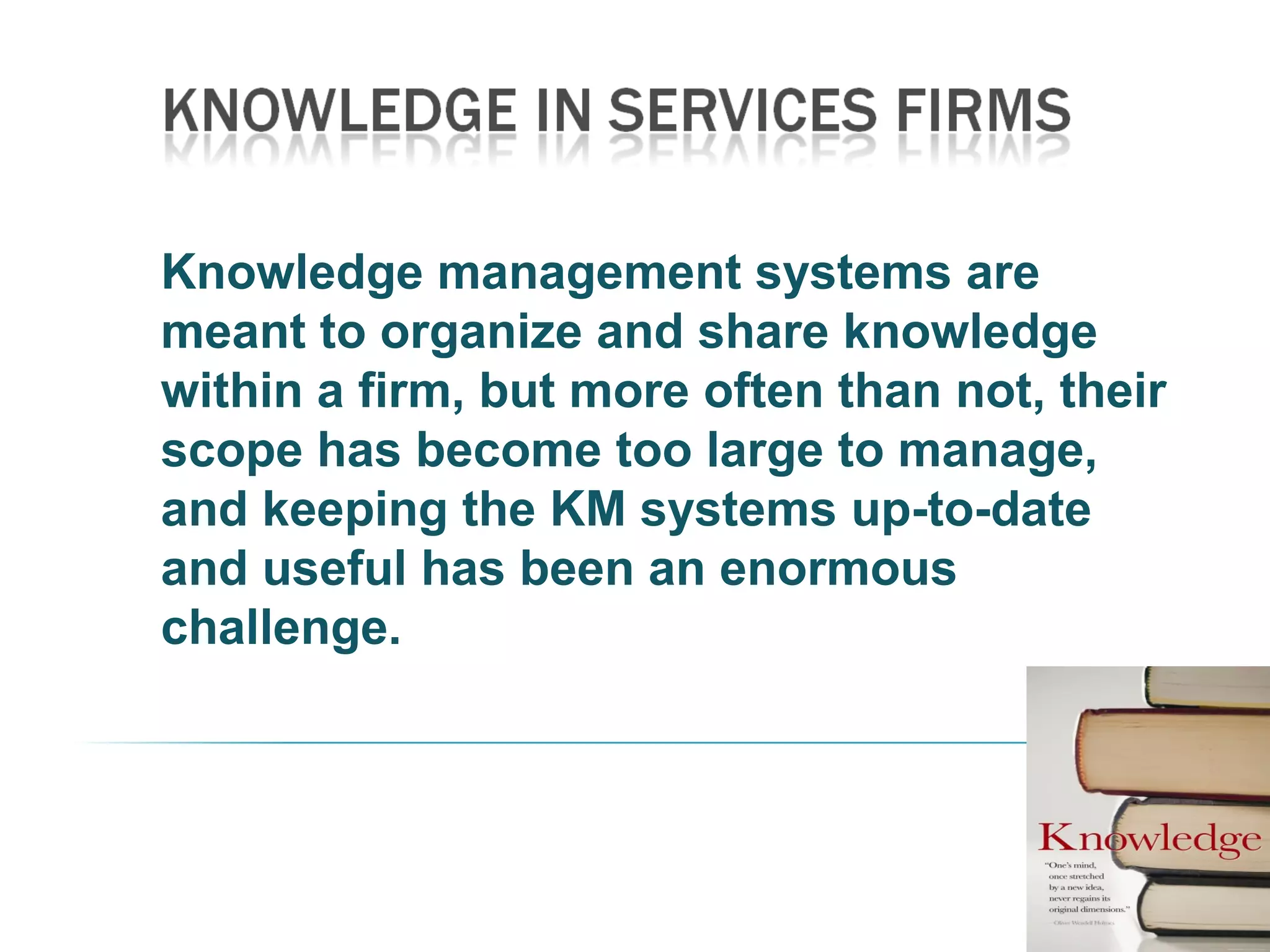 Knowledge management systems are
meant to organize and share knowledge
within a firm, but more often than not, their
scope has become too large to manage,
and keeping the KM systems up-to-date
and useful has been an enormous
challenge.
 