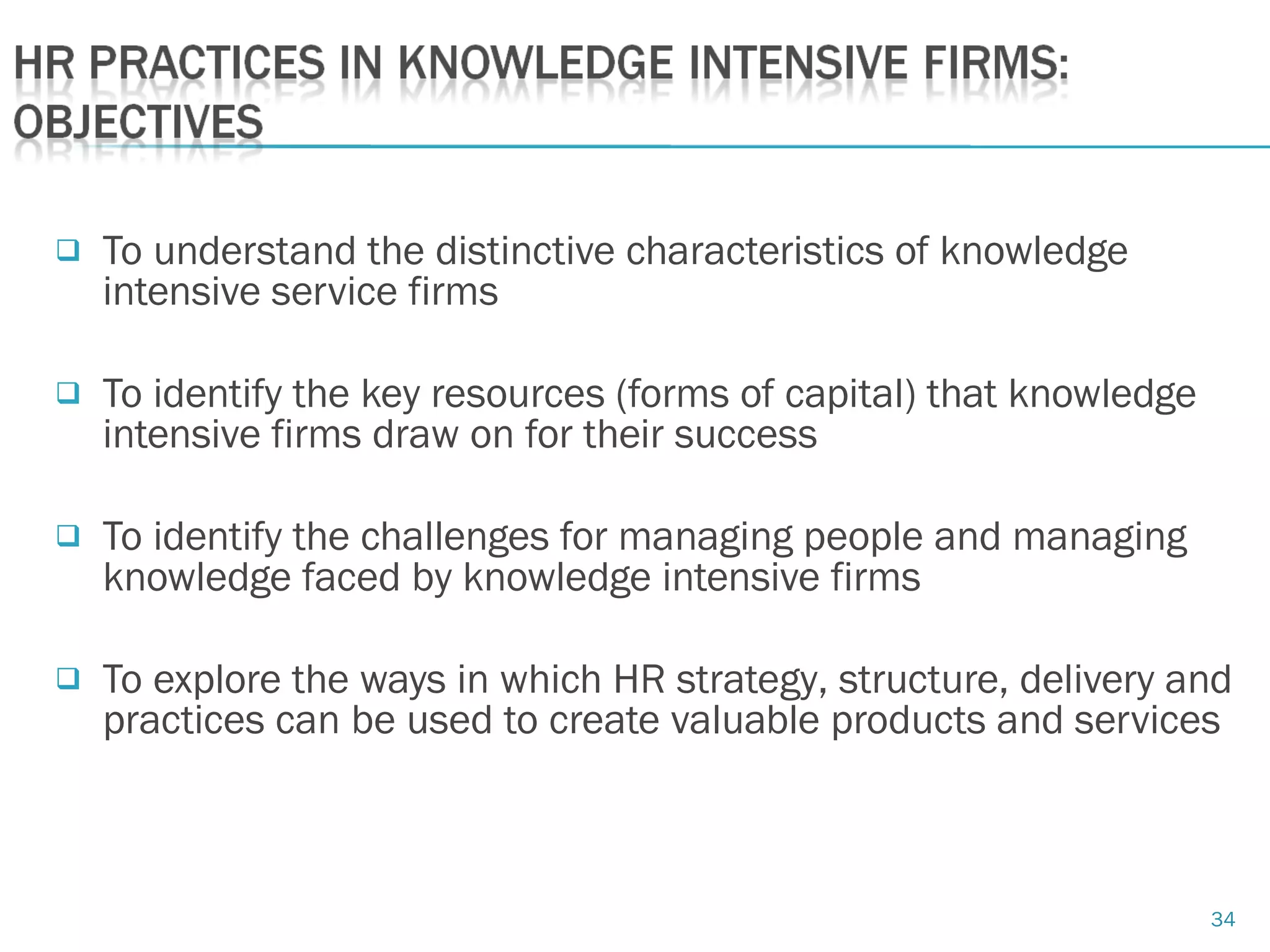 34
 To understand the distinctive characteristics of knowledge
intensive service firms
 To identify the key resources (forms of capital) that knowledge
intensive firms draw on for their success
 To identify the challenges for managing people and managing
knowledge faced by knowledge intensive firms
 To explore the ways in which HR strategy, structure, delivery and
practices can be used to create valuable products and services
 