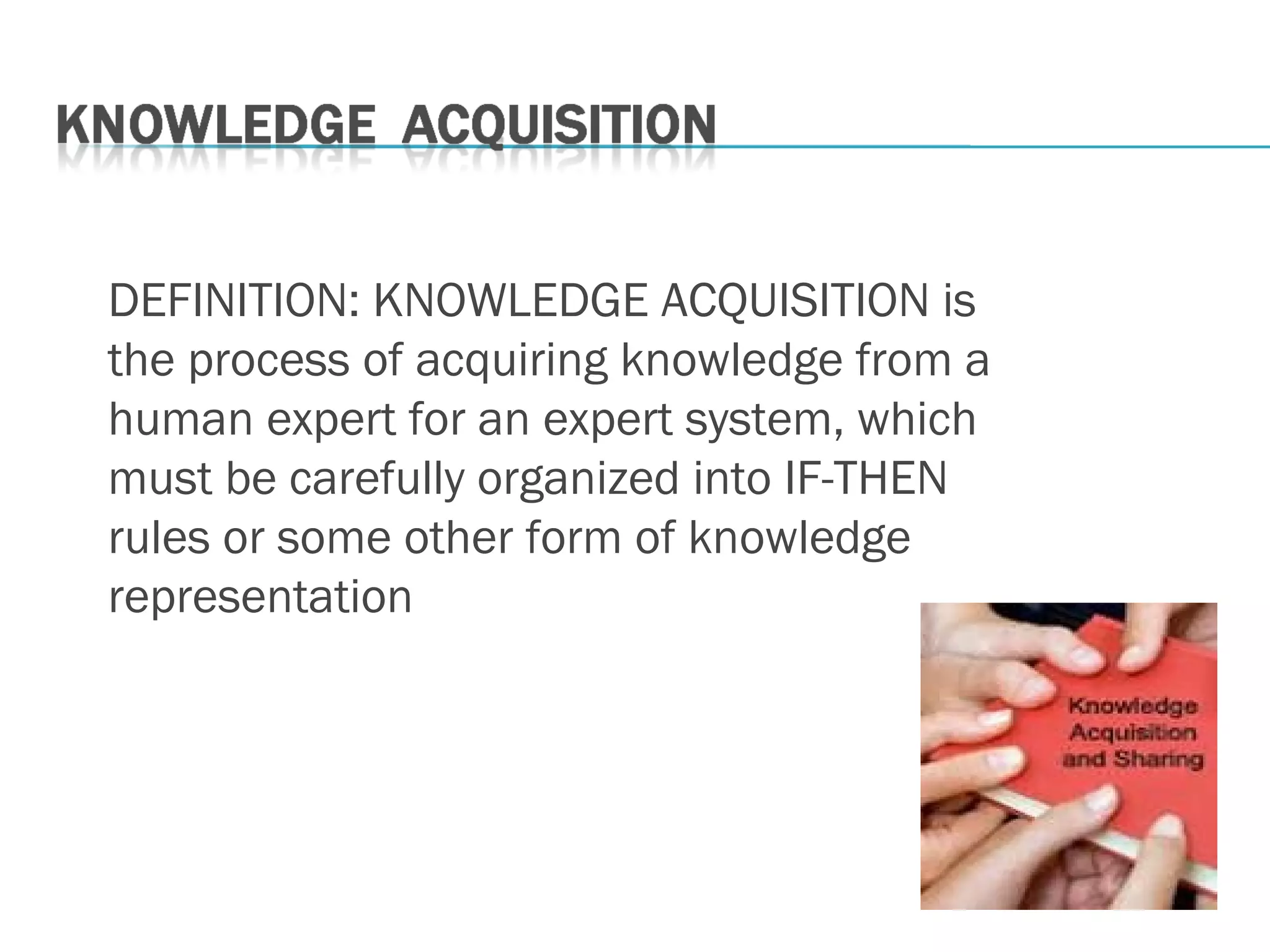 DEFINITION: KNOWLEDGE ACQUISITION is
the process of acquiring knowledge from a
human expert for an expert system, which
must be carefully organized into IF-THEN
rules or some other form of knowledge
representation
 