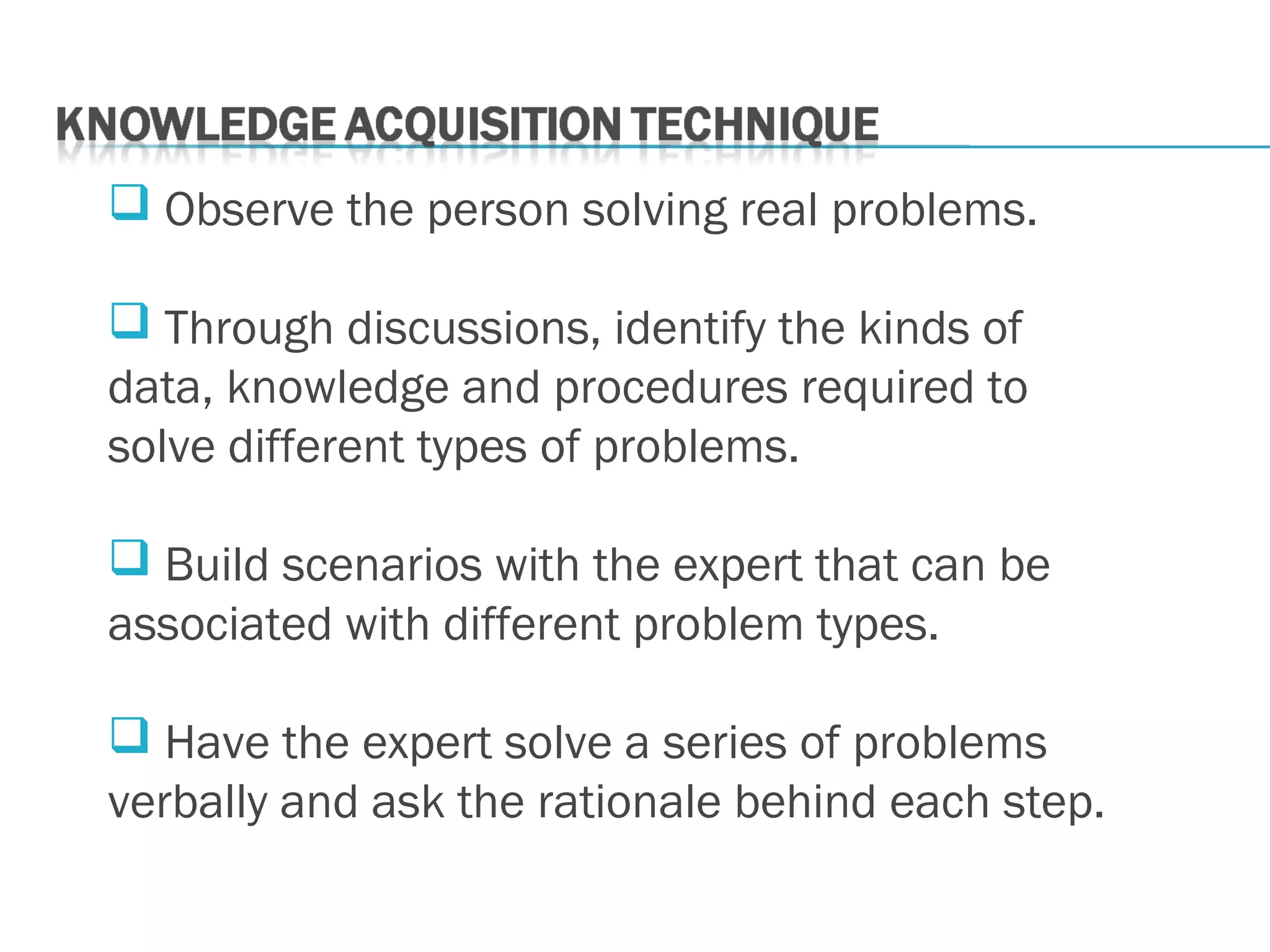  Observe the person solving real problems.
 Through discussions, identify the kinds of
data, knowledge and procedures required to
solve different types of problems.
 Build scenarios with the expert that can be
associated with different problem types.
 Have the expert solve a series of problems
verbally and ask the rationale behind each step.
 