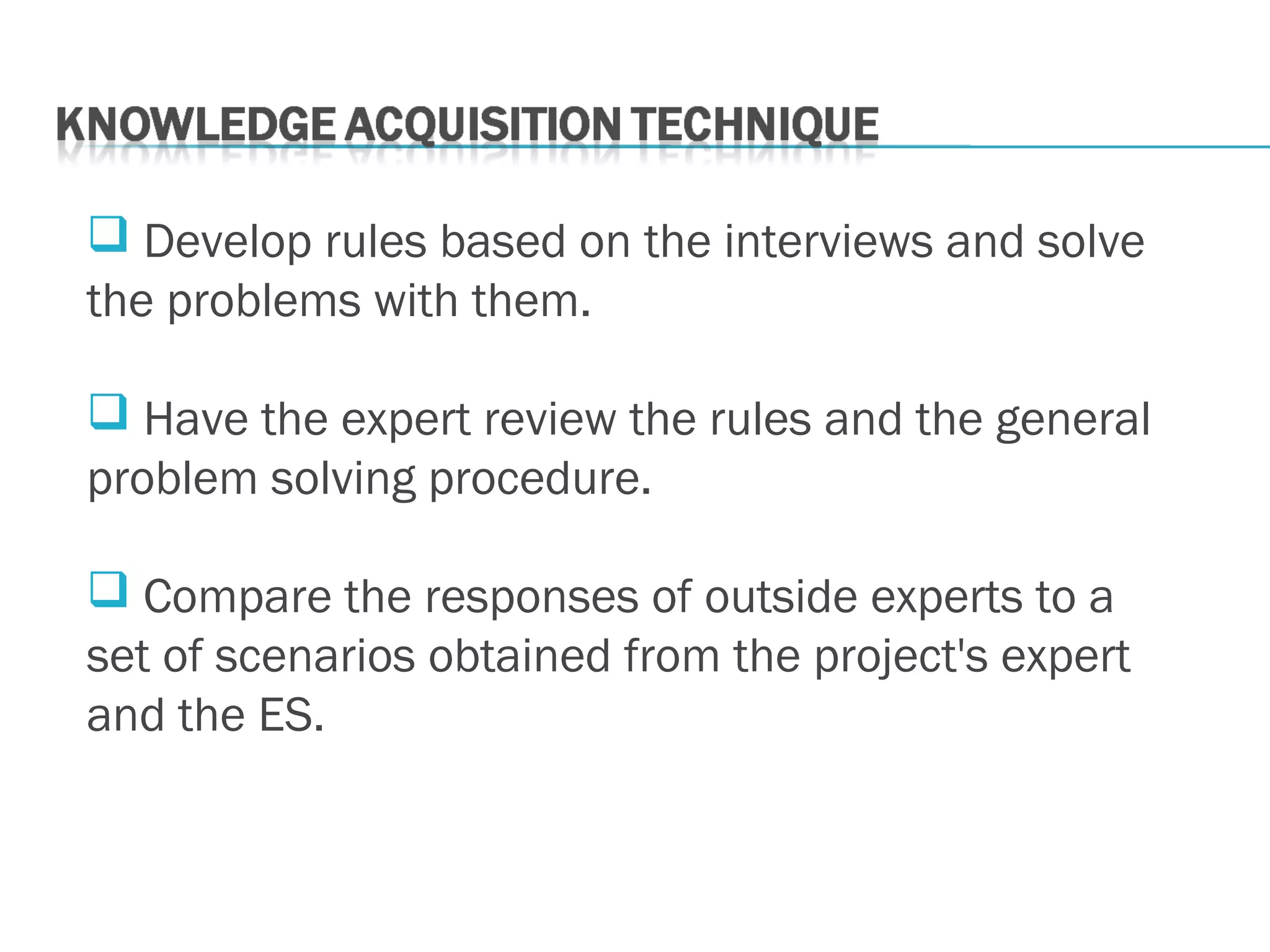  Develop rules based on the interviews and solve
the problems with them.
 Have the expert review the rules and the general
problem solving procedure.
 Compare the responses of outside experts to a
set of scenarios obtained from the project's expert
and the ES.
 