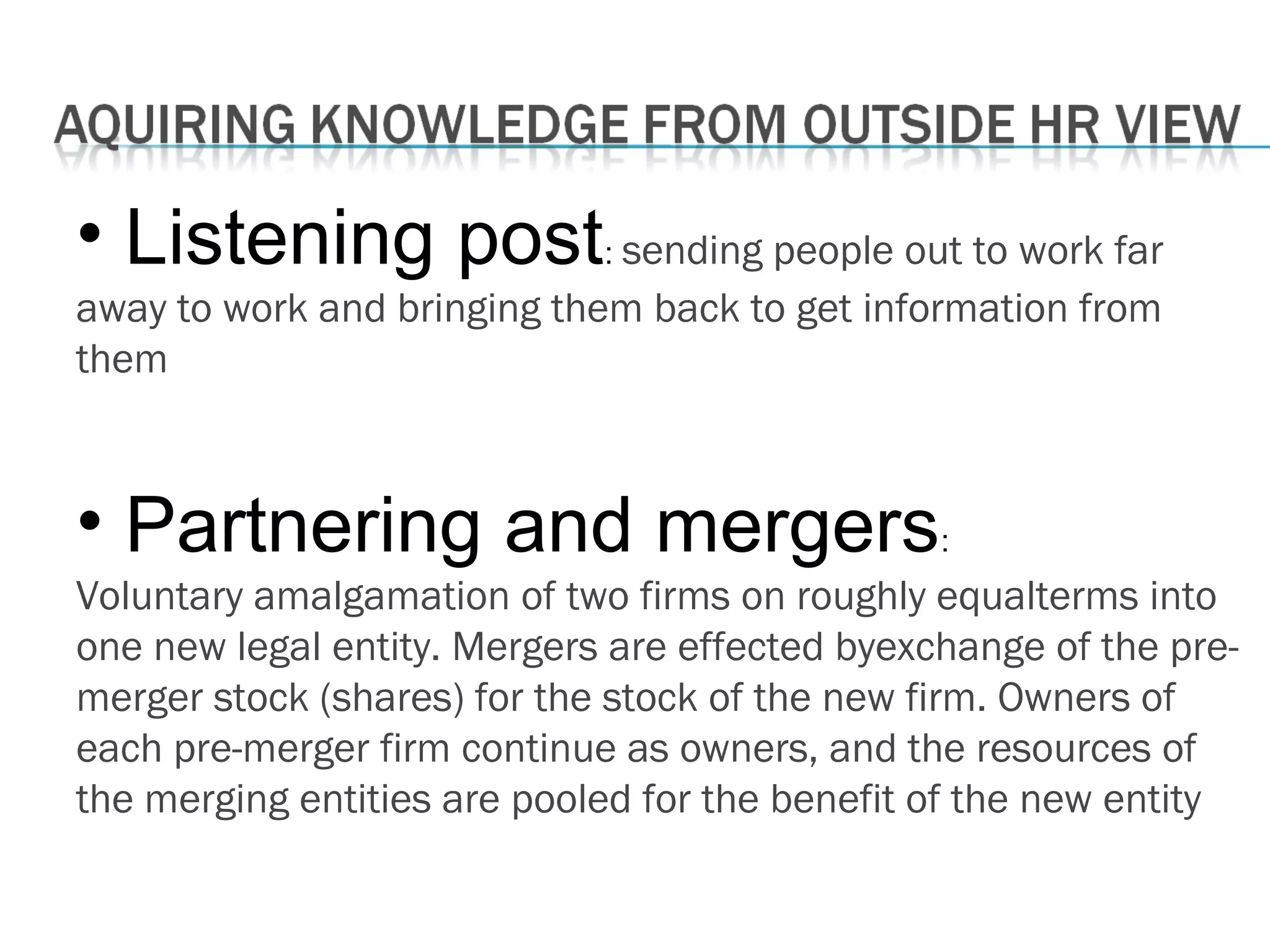 • Listening post: sending people out to work far
away to work and bringing them back to get information from
them
• Partnering and mergers:
Voluntary amalgamation of two firms on roughly equalterms into
one new legal entity. Mergers are effected byexchange of the pre-
merger stock (shares) for the stock of the new firm. Owners of
each pre-merger firm continue as owners, and the resources of
the merging entities are pooled for the benefit of the new entity
 