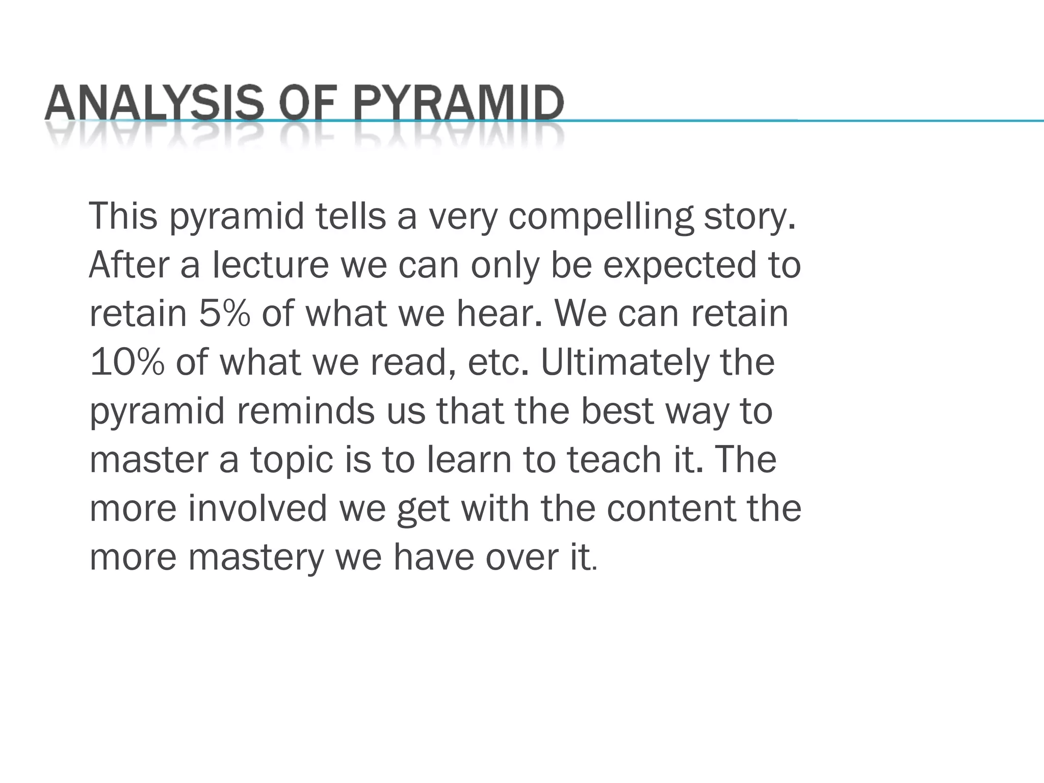 This pyramid tells a very compelling story.
After a lecture we can only be expected to
retain 5% of what we hear. We can retain
10% of what we read, etc. Ultimately the
pyramid reminds us that the best way to
master a topic is to learn to teach it. The
more involved we get with the content the
more mastery we have over it.
 
