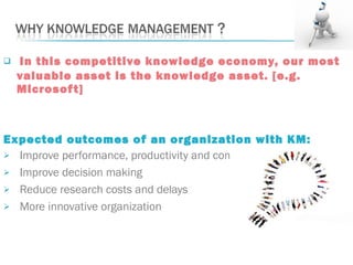  In this competitive knowledge economy, our most
valuable asset is the knowledge asset. [e.g.
Microsoft]
Expected outcomes of an organization with KM:
 Improve performance, productivity and competitiveness
 Improve decision making
 Reduce research costs and delays
 More innovative organization
 