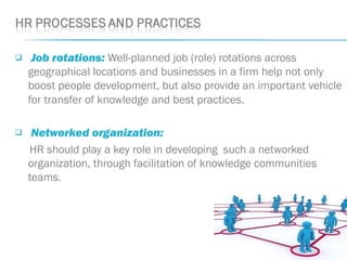  Job rotations: Well-planned job (role) rotations across
geographical locations and businesses in a firm help not only
boost people development, but also provide an important vehicle
for transfer of knowledge and best practices.
 Networked organization: 
HR should play a key role in developing such a networked
organization, through facilitation of knowledge communities
teams.
 