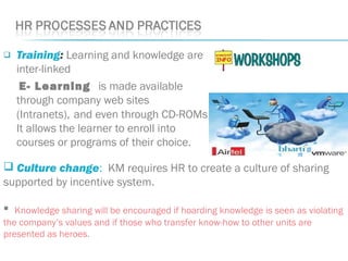  Training: Learning and knowledge are
inter-linked
E- Learning is made available
through company web sites
(Intranets), and even through CD-ROMs.
It allows the learner to enroll into
courses or programs of their choice.
 Culture change: KM requires HR to create a culture of sharing
supported by incentive system.
 Knowledge sharing will be encouraged if hoarding knowledge is seen as violating
the company’s values and if those who transfer know-how to other units are
presented as heroes.
 
