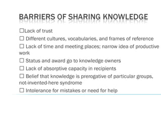 �Lack of trust
� Different cultures, vocabularies, and frames of reference
� Lack of time and meeting places; narrow idea of productive
work
� Status and award go to knowledge owners
� Lack of absorptive capacity in recipients
� Belief that knowledge is prerogative of particular groups,
not-invented-here syndrome
� Intolerance for mistakes or need for help
 