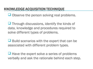  Observe the person solving real problems.
 Through discussions, identify the kinds of
data, knowledge and procedures required to
solve different types of problems.
 Build scenarios with the expert that can be
associated with different problem types.
 Have the expert solve a series of problems
verbally and ask the rationale behind each step.
 