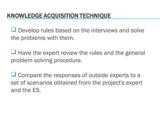  Develop rules based on the interviews and solve
the problems with them.
 Have the expert review the rules and the general
problem solving procedure.
 Compare the responses of outside experts to a
set of scenarios obtained from the project's expert
and the ES.
 