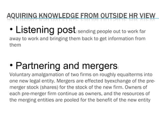 • Listening post: sending people out to work far
away to work and bringing them back to get information from
them
• Partnering and mergers:
Voluntary amalgamation of two firms on roughly equalterms into
one new legal entity. Mergers are effected byexchange of the pre-
merger stock (shares) for the stock of the new firm. Owners of
each pre-merger firm continue as owners, and the resources of
the merging entities are pooled for the benefit of the new entity
 