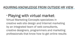 • Playing with virtual market:
Virtual Marketing Concepts specializes in
creative web site design and Internet marketing
by an integrated team of web consultants,
creative designers, programmers and marketing
professionals that know how to get online results
 