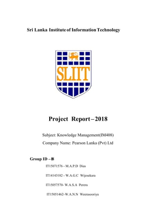 Sri Lanka Instituteof InformationTechnology
Project Report–2018
Subject: Knowledge Management(IM408)
Company Name: Pearson Lanka (Pvt) Ltd
Group ID –18
IT15071576 - M.A.P.D Dias
IT14143182 - W.A.G.C Wijesekara
IT15057570- W.A.S.A Perera
IT15051462-W.A.N.N Weerasooriya
 