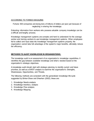 ACCORDING TO FORBES MAGAZINE:
Fortune 500 companies are losing tens of billions of dollars per year just because of
neglecting in sharing the knowledge.
Extracting information from workers who possess valuable company knowledge can be
a difficult and lengthy process.
Knowledge management systems are complex and hard to understand for the average
worker and training workers to use knowledge management systems. When employees
fail to collect and input data into knowledge management systems properly, the
organization cannot take full advantage of the system's major benefits, ultimately reduce
the efficiency.
METHODS TO AUDIT KNOWLEDGE IN ORGANIZATIONS:
The knowledge audit is an assessment of an organization’s knowledge capabilities. It
identifies the gap between available knowledge and what’s needed based on the
organization’s strategic objectives.
A knowledge audit should start with strategic planning to identify current and future
priorities, as well as a SWOT analysis to examine the organization’s Strengths,
Weaknesses, Opportunities, and Threats.
The following methods are consistent with the generalized knowledge life-cycle
suggested by Birken Shaw and Sheehan (2002), these are:
1. Knowledge Needs analysis
2. Knowledge Inventory analysis
3. Knowledge Flow analysis
4. Knowledge Mapping
 