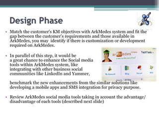 • Match the customer's KM objectives with ArkMedes system and fit the
gap between the customer’s requirements and those available in
ArkMedes, you may identify if there is customization or development
required on ArkMedes.
• In parallel of this step, it would be
a great chance to enhance the Social media
tools within ArkMedes system, like
integrating with other business social
communities like LinkedIn and Yammer,
benchmark the new enhancements from the similar solutions like
developing a mobile apps and SMS integration for privacy purpose.
• Review ArkMedes social media tools taking in account the advantage/
disadvantage of each tools (described next slide)
 