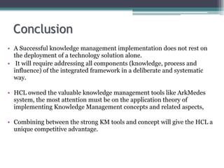 • A Successful knowledge management implementation does not rest on
the deployment of a technology solution alone.
• It will require addressing all components (knowledge, process and
influence) of the integrated framework in a deliberate and systematic
way.
• HCL owned the valuable knowledge management tools like ArkMedes
system, the most attention must be on the application theory of
implementing Knowledge Management concepts and related aspects,
• Combining between the strong KM tools and concept will give the HCL a
unique competitive advantage.
 