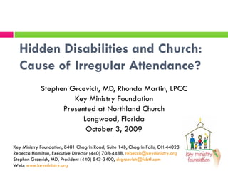 Hidden Disabilities and Church:  Cause of Irregular Attendance? Stephen Grcevich, MD, Rhonda Martin, LPCC Key Ministry Foundation Presented at Northland Church Longwood, Florida October 3, 2009 Key Ministry Foundation, 8401 Chagrin Road, Suite 14B, Chagrin Falls, OH 44023 Rebecca Hamilton, Executive Director (440) 708-4488,  [email_address] Stephen Grcevich, MD, President (440) 543-3400,  [email_address] Web:  www.keyministry.org 