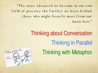 “ The more advanced we become in our own field of practice the further we leave behind those who might benefit most from our know-how.” Thinking about Conversation Thinking in Parallel Thinking with Metaphor 