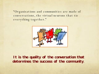 “ Organisations and communities are made of conversations, the virtual neurons that tie everything together.” It is the quality of the conversation that determines the success of the community. 