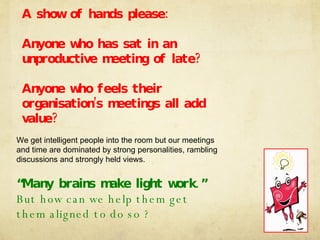 We get intelligent people into the room but our meetings and time are dominated by strong personalities, rambling discussions and strongly held views. “Many brains make light work.” But how can we help them get them aligned to do so ? A show of hands please: Anyone who has sat in an unproductive meeting of late? Anyone who feels their organisation’s meetings all add value? 