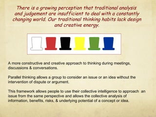 A more constructive and creative approach to thinking during meetings, discussions & conversations. Parallel thinking allows a group to consider an issue or an idea without the intervention of dispute or argument. This framework allows people to use their collective intelligence to approach  an issue from the same perspective and allows the collective analysis of information, benefits, risks, & underlying potential of a concept or idea. There is a growing perception that traditional analysis  and judgement are insufficient to deal with a constantly changing world. Our traditional thinking habits lack design and creative energy. 