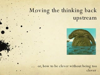 Moving the thinking back upstream …  or, how to be clever without being too clever  