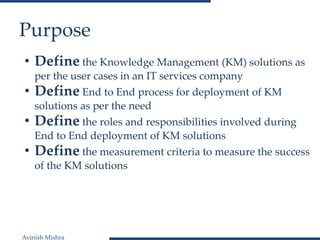 Avinish Mishra
Purpose
• Define the Knowledge Management (KM) solutions as
per the user cases in an IT services company
• Define End to End process for deployment of KM
solutions as per the need
• Define the roles and responsibilities involved during
End to End deployment of KM solutions
• Define the measurement criteria to measure the success
of the KM solutions
 