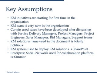 Avinish Mishra
Key Assumptions
• KM initiatives are starting for first time in the
organization
• KM team is very new in the organization
• Certain used cases have been developed after discussion
with Service Delivery Managers, Project Managers, Project
Engineers, Sales Managers, Bid Managers, Support teams
• KM solutions name used in the document is totally
fictitious
• KM system used to deploy KM solutions is SharePoint
• Enterprise Social Network used for collaboration platform
is Yammer
 