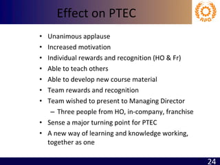 Effect on PTEC Unanimous applause Increased motivation  Individual rewards and recognition (HO & Fr) Able to teach others Able to develop new course material Team rewards and recognition Team wished to present to Managing Director Three people from HO, in-company, franchise Sense a major turning point for PTEC A new way of learning and knowledge working, together as one 