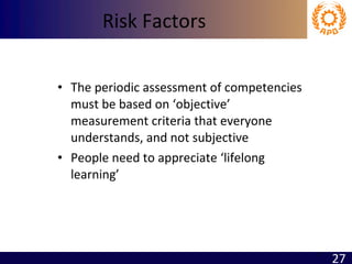 Risk Factors The periodic assessment of competencies  must be based on ‘objective’ measurement criteria that everyone understands, and not subjective People need to appreciate ‘lifelong learning’ 