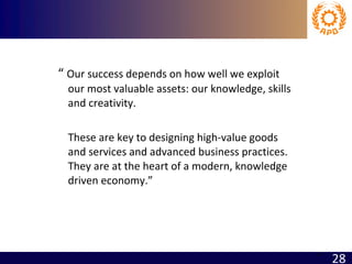 “  Our success depends on how well we exploit our most valuable assets: our knowledge, skills and creativity.  These are key to designing high-value goods and services and advanced business practices.  They are at the heart of a modern, knowledge driven economy.”   