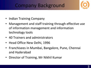 Company Background Indian Training Company Management and staff training through effective use of information management and information technology tools 40 Trainers and administrators Head Office New Delhi, 1996 Franchisees in Mumbai, Bangalore, Pune, Chennai and Hyderabad Director of Training, Mr Nikhil Kumar 