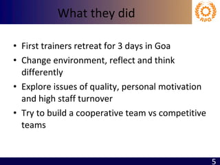 What they did First trainers retreat for 3 days in Goa Change environment, reflect and think differently Explore issues of quality, personal motivation and high staff turnover Try to build a cooperative team vs competitive teams 