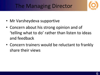 The Managing Director Mr Varsheydeva supportive Concern about his strong opinion and of ‘telling what to do’ rather than listen to ideas and feedback Concern trainers would be reluctant to frankly share their views 